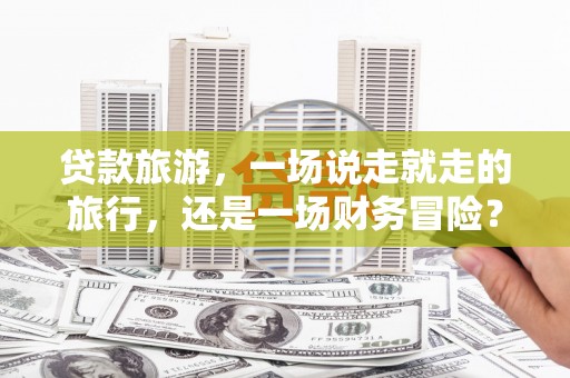 垣曲贷款旅游，一场说走就走的旅行，还是一场财务冒险？