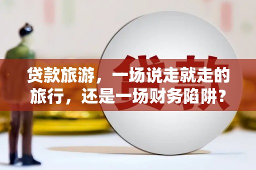 垣曲贷款旅游，一场说走就走的旅行，还是一场财务陷阱？