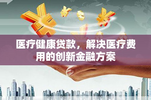 垣曲医疗健康贷款，解决医疗费用的创新金融方案