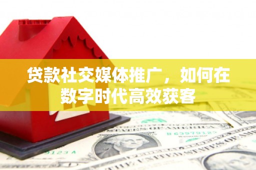 垣曲贷款社交媒体推广，如何在数字时代高效获客