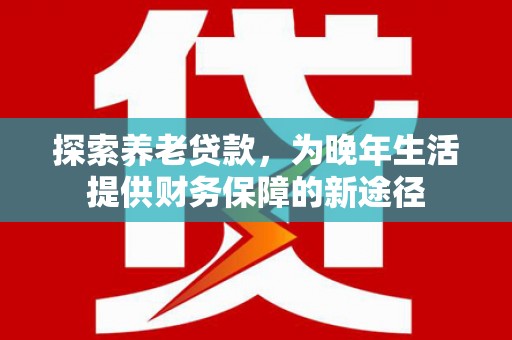 垣曲探索养老贷款，为晚年生活提供财务保障的新途径