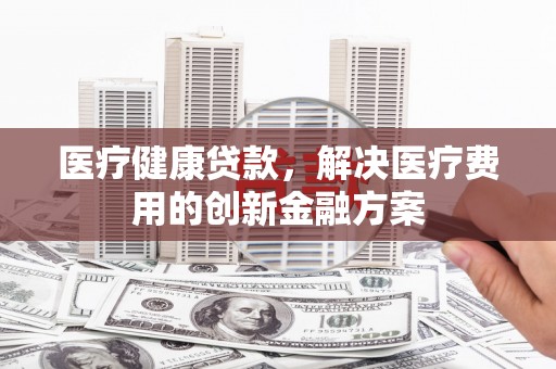 垣曲医疗健康贷款，解决医疗费用的创新金融方案