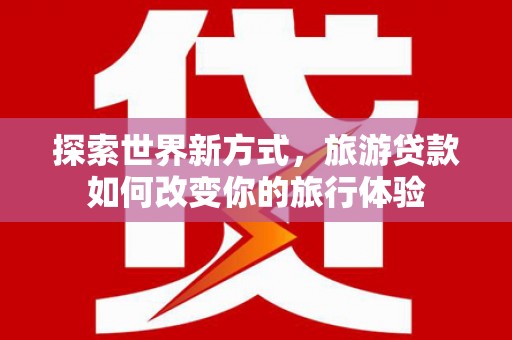 垣曲探索世界新方式，旅游贷款如何改变你的旅行体验