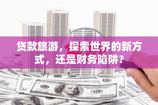 垣曲贷款旅游，探索世界的新方式，还是财务陷阱？