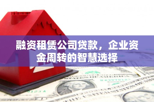 垣曲融资租赁公司贷款，企业资金周转的智慧选择