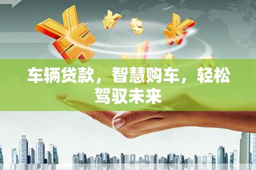 垣曲车辆贷款，智慧购车，轻松驾驭未来