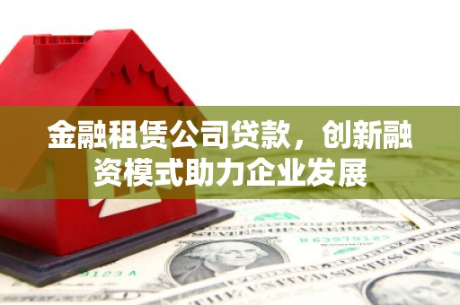 垣曲金融租赁公司贷款，创新融资模式助力企业发展